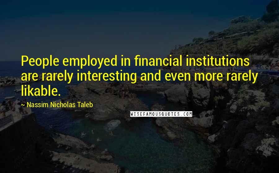 Nassim Nicholas Taleb Quotes: People employed in financial institutions are rarely interesting and even more rarely likable.