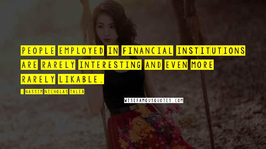 Nassim Nicholas Taleb Quotes: People employed in financial institutions are rarely interesting and even more rarely likable.