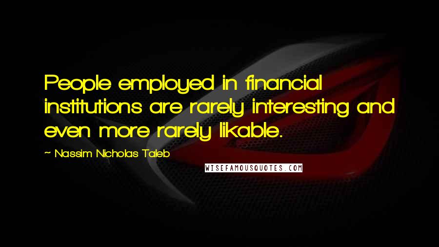 Nassim Nicholas Taleb Quotes: People employed in financial institutions are rarely interesting and even more rarely likable.