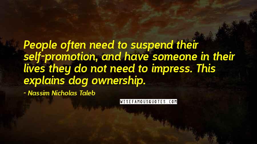 Nassim Nicholas Taleb Quotes: People often need to suspend their self-promotion, and have someone in their lives they do not need to impress. This explains dog ownership.