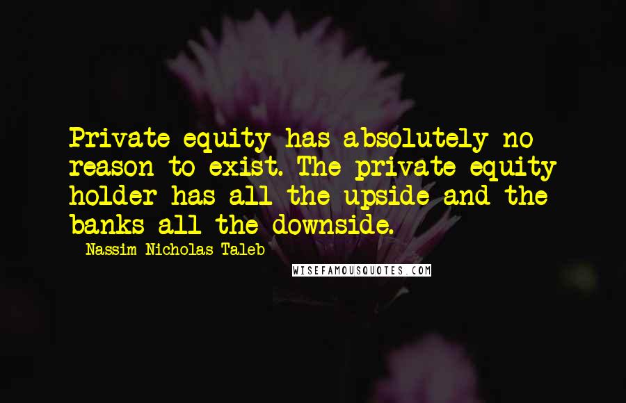 Nassim Nicholas Taleb Quotes: Private equity has absolutely no reason to exist. The private equity holder has all the upside and the banks all the downside.