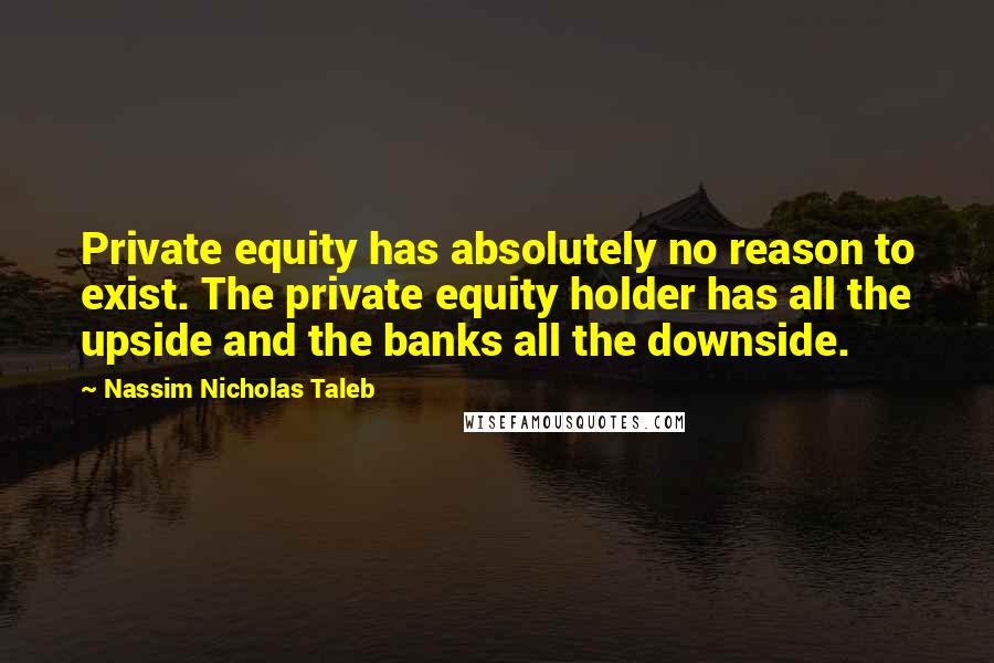 Nassim Nicholas Taleb Quotes: Private equity has absolutely no reason to exist. The private equity holder has all the upside and the banks all the downside.