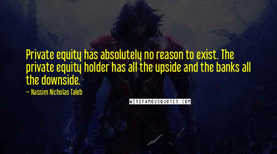 Nassim Nicholas Taleb Quotes: Private equity has absolutely no reason to exist. The private equity holder has all the upside and the banks all the downside.