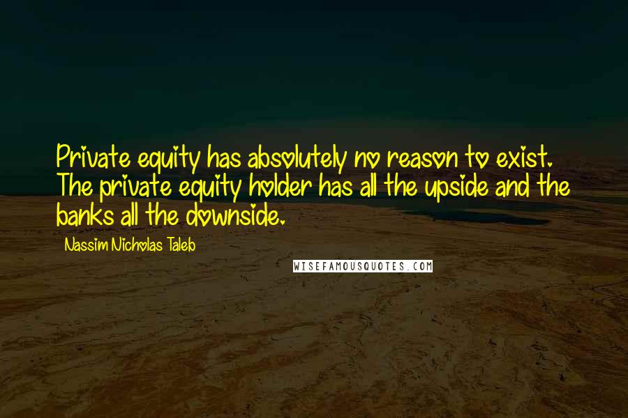 Nassim Nicholas Taleb Quotes: Private equity has absolutely no reason to exist. The private equity holder has all the upside and the banks all the downside.