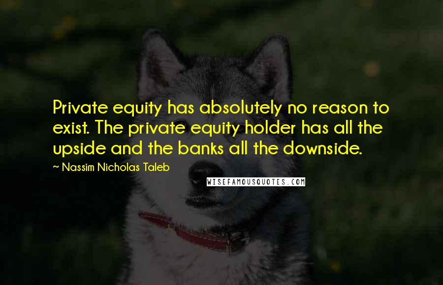 Nassim Nicholas Taleb Quotes: Private equity has absolutely no reason to exist. The private equity holder has all the upside and the banks all the downside.