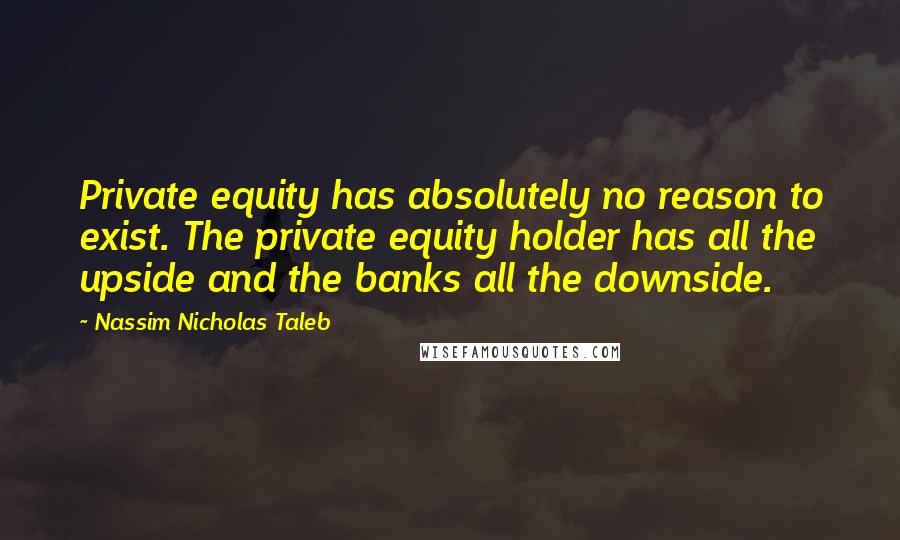 Nassim Nicholas Taleb Quotes: Private equity has absolutely no reason to exist. The private equity holder has all the upside and the banks all the downside.