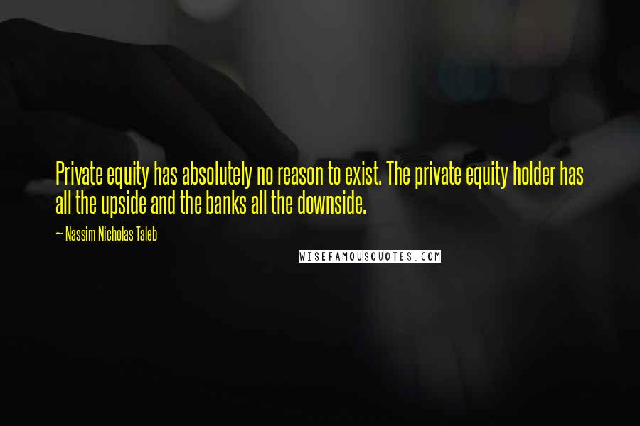 Nassim Nicholas Taleb Quotes: Private equity has absolutely no reason to exist. The private equity holder has all the upside and the banks all the downside.