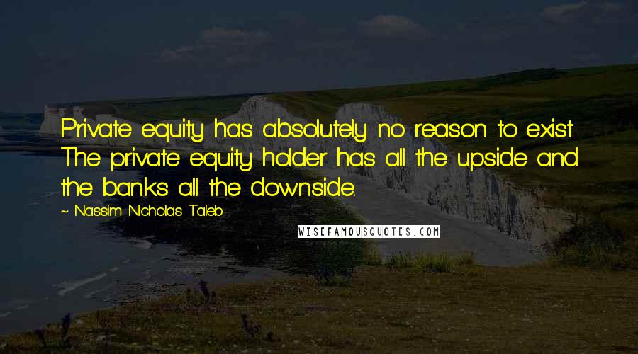 Nassim Nicholas Taleb Quotes: Private equity has absolutely no reason to exist. The private equity holder has all the upside and the banks all the downside.