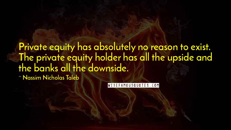 Nassim Nicholas Taleb Quotes: Private equity has absolutely no reason to exist. The private equity holder has all the upside and the banks all the downside.