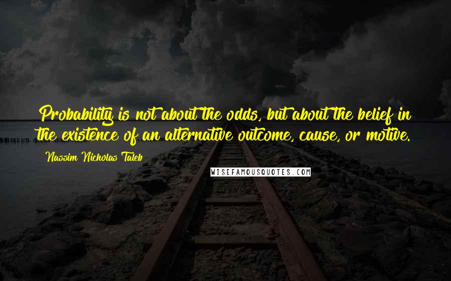 Nassim Nicholas Taleb Quotes: Probability is not about the odds, but about the belief in the existence of an alternative outcome, cause, or motive.