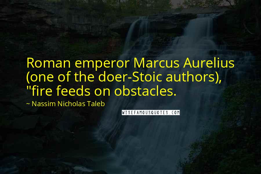 Nassim Nicholas Taleb Quotes: Roman emperor Marcus Aurelius (one of the doer-Stoic authors), "fire feeds on obstacles.