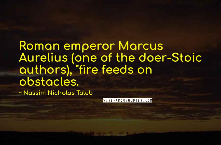 Nassim Nicholas Taleb Quotes: Roman emperor Marcus Aurelius (one of the doer-Stoic authors), "fire feeds on obstacles.