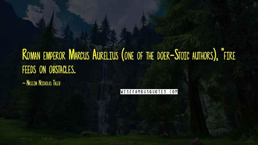 Nassim Nicholas Taleb Quotes: Roman emperor Marcus Aurelius (one of the doer-Stoic authors), "fire feeds on obstacles.