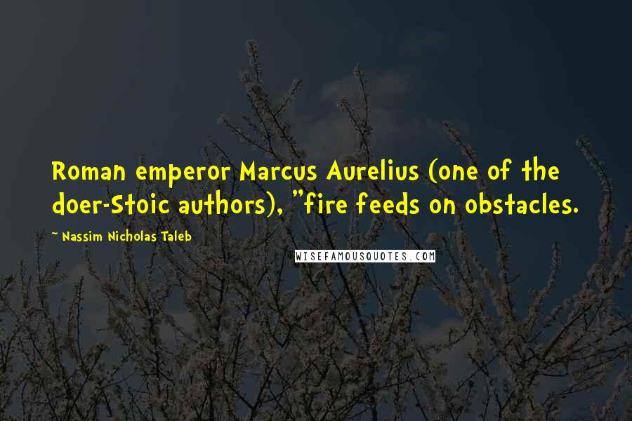 Nassim Nicholas Taleb Quotes: Roman emperor Marcus Aurelius (one of the doer-Stoic authors), "fire feeds on obstacles.