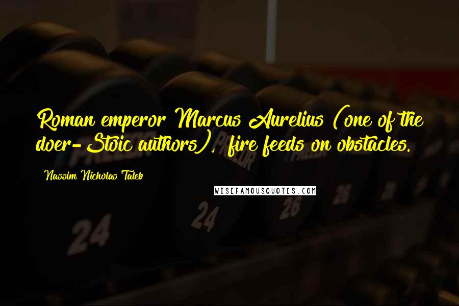 Nassim Nicholas Taleb Quotes: Roman emperor Marcus Aurelius (one of the doer-Stoic authors), "fire feeds on obstacles.