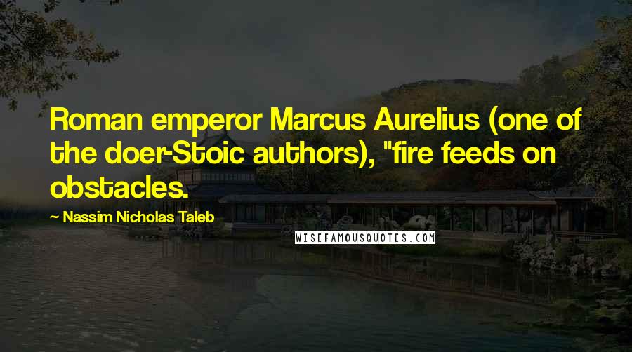 Nassim Nicholas Taleb Quotes: Roman emperor Marcus Aurelius (one of the doer-Stoic authors), "fire feeds on obstacles.