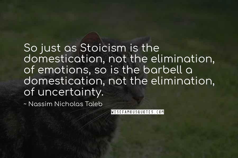 Nassim Nicholas Taleb Quotes: So just as Stoicism is the domestication, not the elimination, of emotions, so is the barbell a domestication, not the elimination, of uncertainty.