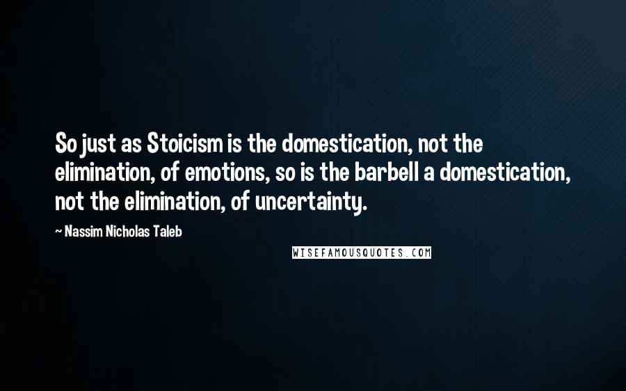 Nassim Nicholas Taleb Quotes: So just as Stoicism is the domestication, not the elimination, of emotions, so is the barbell a domestication, not the elimination, of uncertainty.