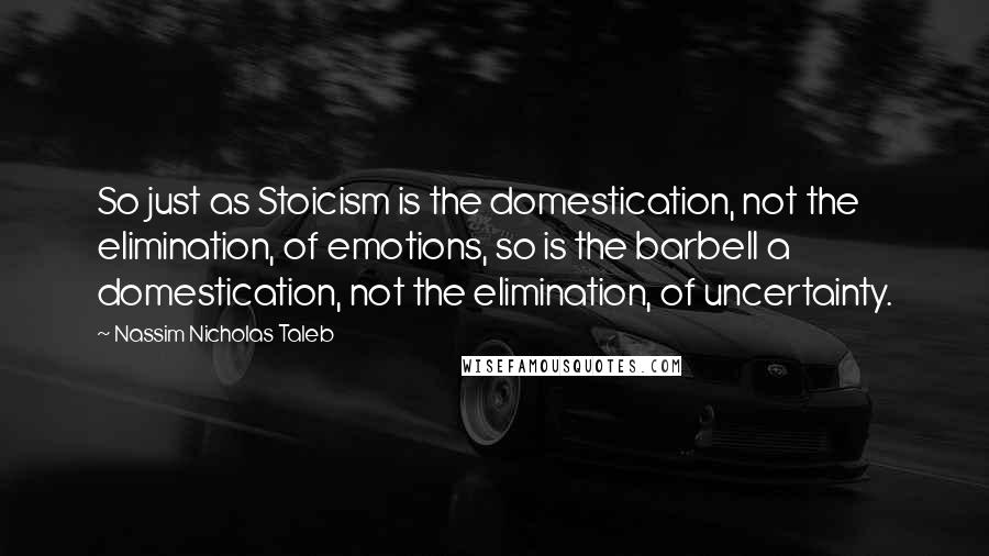 Nassim Nicholas Taleb Quotes: So just as Stoicism is the domestication, not the elimination, of emotions, so is the barbell a domestication, not the elimination, of uncertainty.