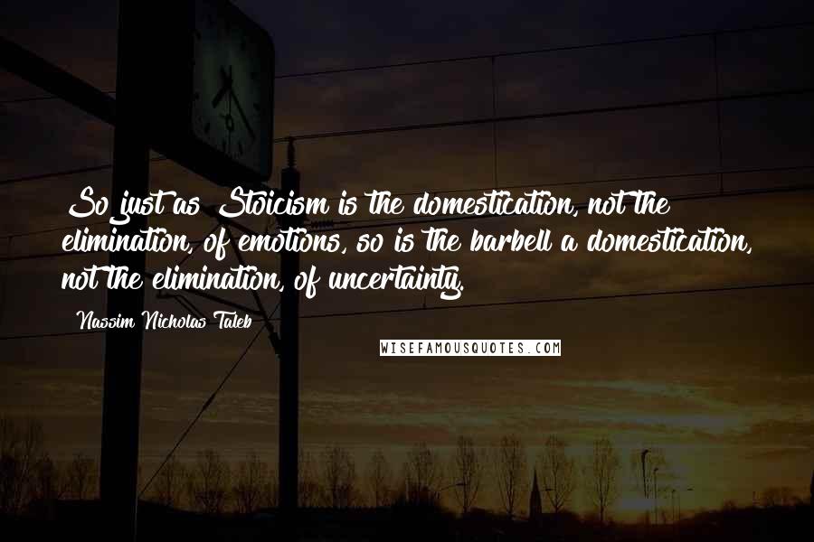 Nassim Nicholas Taleb Quotes: So just as Stoicism is the domestication, not the elimination, of emotions, so is the barbell a domestication, not the elimination, of uncertainty.