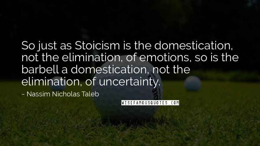 Nassim Nicholas Taleb Quotes: So just as Stoicism is the domestication, not the elimination, of emotions, so is the barbell a domestication, not the elimination, of uncertainty.