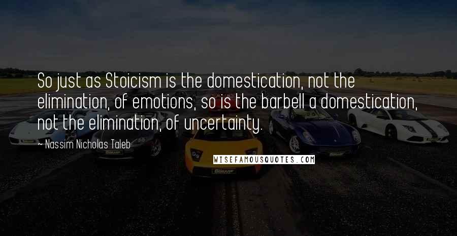 Nassim Nicholas Taleb Quotes: So just as Stoicism is the domestication, not the elimination, of emotions, so is the barbell a domestication, not the elimination, of uncertainty.