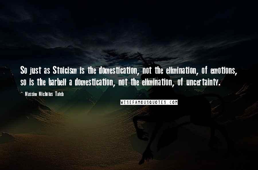 Nassim Nicholas Taleb Quotes: So just as Stoicism is the domestication, not the elimination, of emotions, so is the barbell a domestication, not the elimination, of uncertainty.