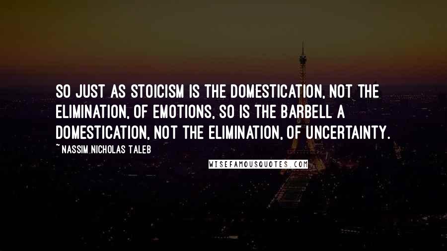 Nassim Nicholas Taleb Quotes: So just as Stoicism is the domestication, not the elimination, of emotions, so is the barbell a domestication, not the elimination, of uncertainty.