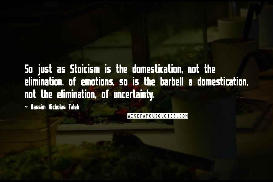 Nassim Nicholas Taleb Quotes: So just as Stoicism is the domestication, not the elimination, of emotions, so is the barbell a domestication, not the elimination, of uncertainty.