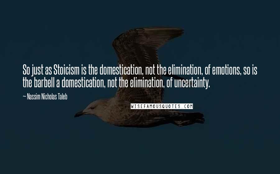 Nassim Nicholas Taleb Quotes: So just as Stoicism is the domestication, not the elimination, of emotions, so is the barbell a domestication, not the elimination, of uncertainty.