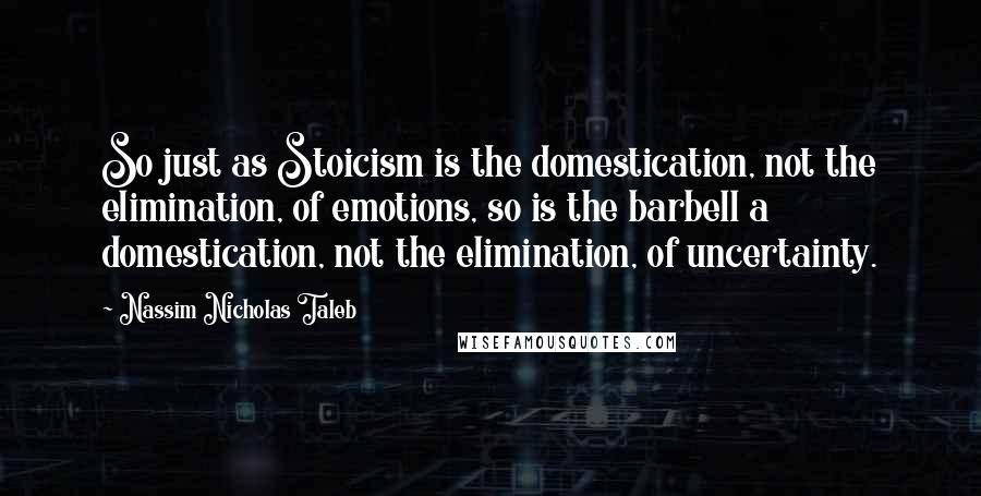 Nassim Nicholas Taleb Quotes: So just as Stoicism is the domestication, not the elimination, of emotions, so is the barbell a domestication, not the elimination, of uncertainty.