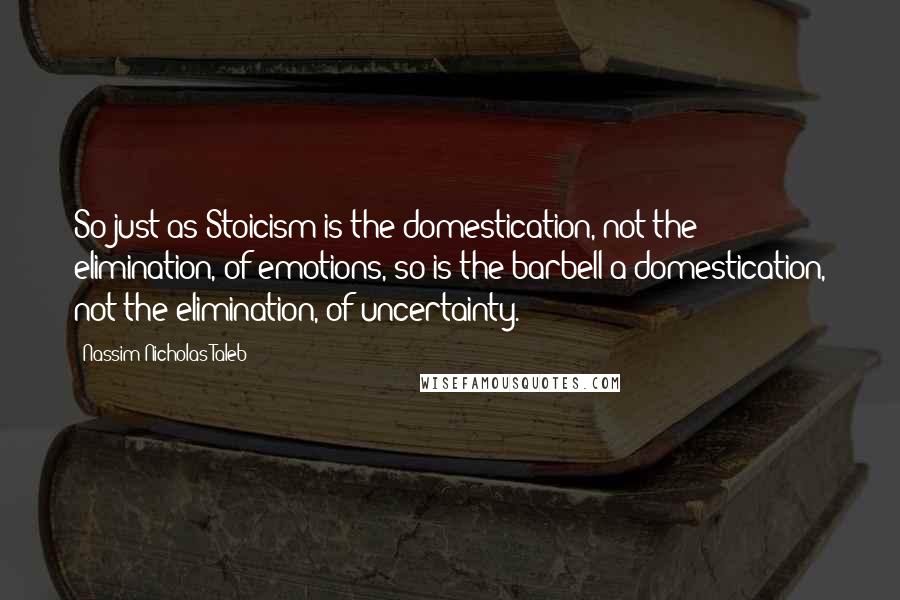 Nassim Nicholas Taleb Quotes: So just as Stoicism is the domestication, not the elimination, of emotions, so is the barbell a domestication, not the elimination, of uncertainty.