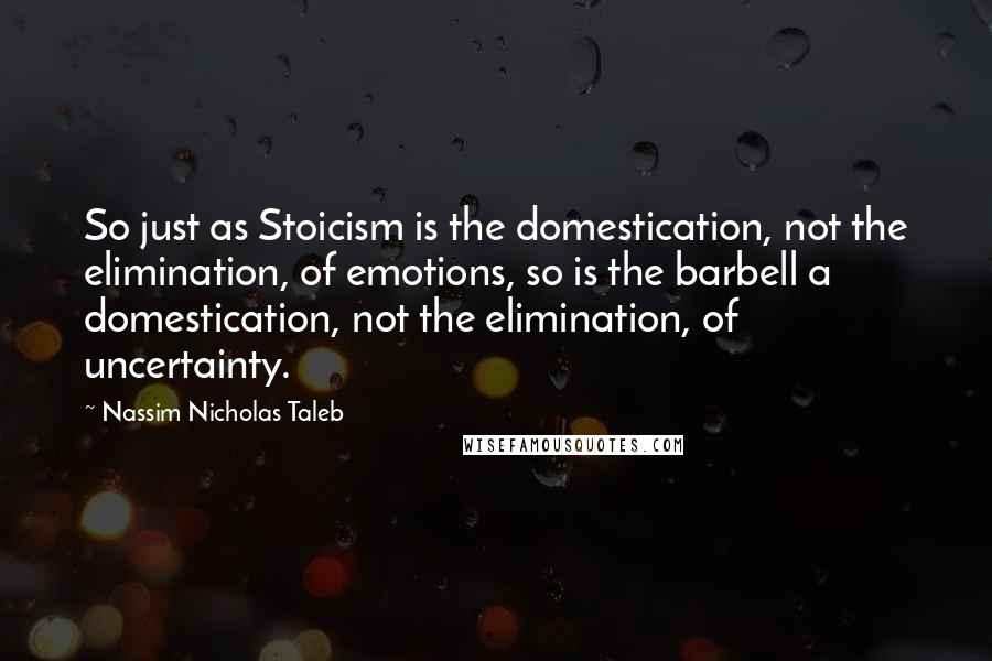 Nassim Nicholas Taleb Quotes: So just as Stoicism is the domestication, not the elimination, of emotions, so is the barbell a domestication, not the elimination, of uncertainty.