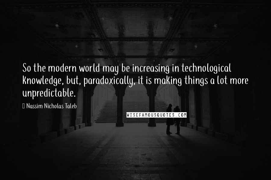 Nassim Nicholas Taleb Quotes: So the modern world may be increasing in technological knowledge, but, paradoxically, it is making things a lot more unpredictable.