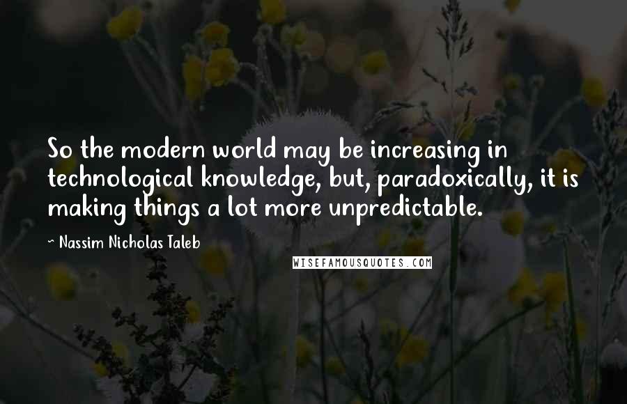 Nassim Nicholas Taleb Quotes: So the modern world may be increasing in technological knowledge, but, paradoxically, it is making things a lot more unpredictable.