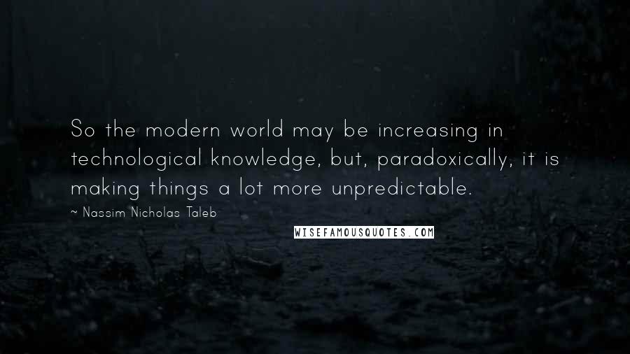 Nassim Nicholas Taleb Quotes: So the modern world may be increasing in technological knowledge, but, paradoxically, it is making things a lot more unpredictable.