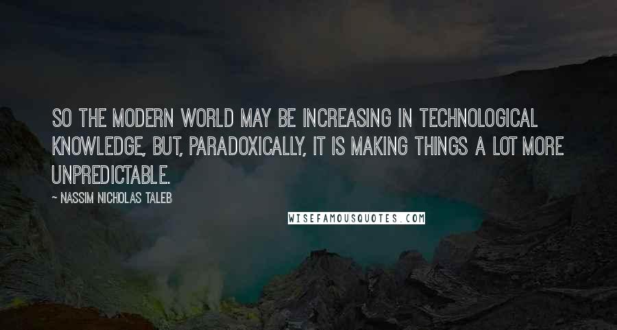 Nassim Nicholas Taleb Quotes: So the modern world may be increasing in technological knowledge, but, paradoxically, it is making things a lot more unpredictable.