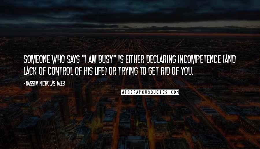 Nassim Nicholas Taleb Quotes: Someone who says "I am busy" is either declaring incompetence (and lack of control of his life) or trying to get rid of you.