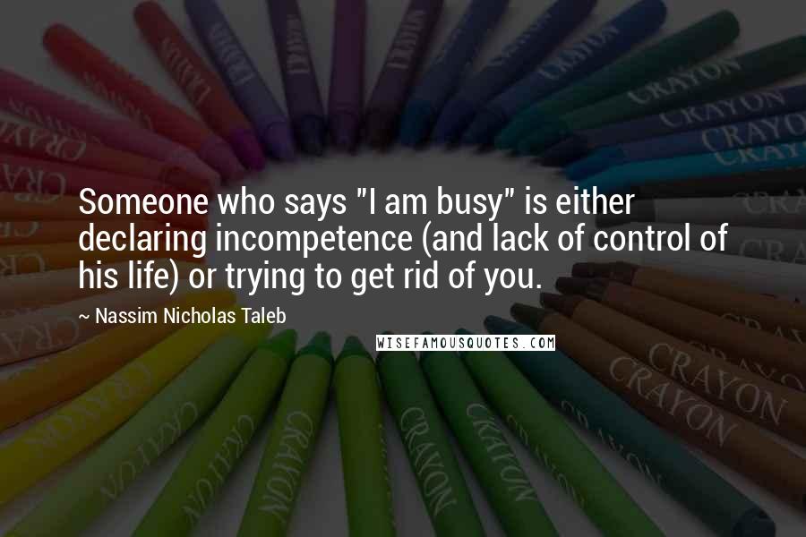 Nassim Nicholas Taleb Quotes: Someone who says "I am busy" is either declaring incompetence (and lack of control of his life) or trying to get rid of you.