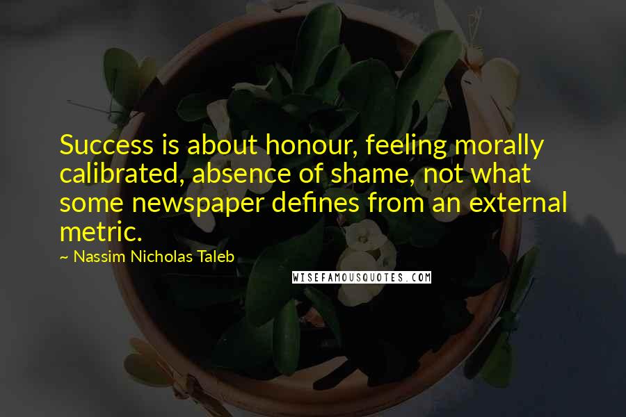 Nassim Nicholas Taleb Quotes: Success is about honour, feeling morally calibrated, absence of shame, not what some newspaper defines from an external metric.