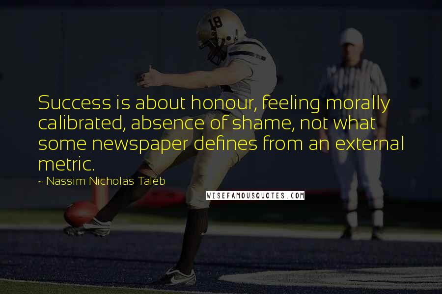 Nassim Nicholas Taleb Quotes: Success is about honour, feeling morally calibrated, absence of shame, not what some newspaper defines from an external metric.