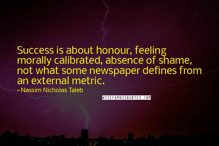 Nassim Nicholas Taleb Quotes: Success is about honour, feeling morally calibrated, absence of shame, not what some newspaper defines from an external metric.