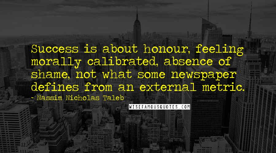 Nassim Nicholas Taleb Quotes: Success is about honour, feeling morally calibrated, absence of shame, not what some newspaper defines from an external metric.