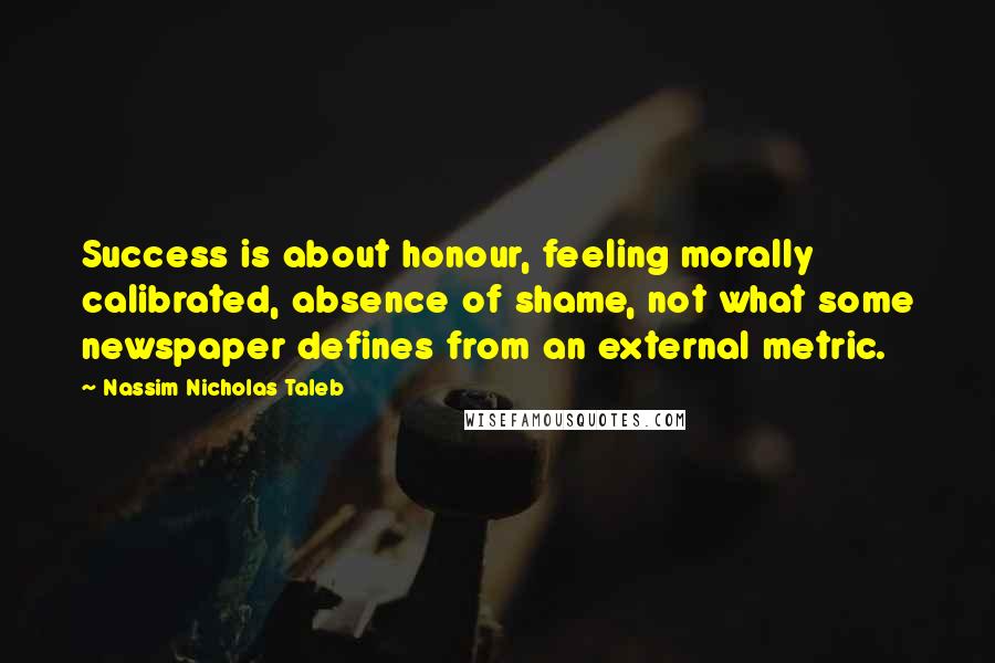 Nassim Nicholas Taleb Quotes: Success is about honour, feeling morally calibrated, absence of shame, not what some newspaper defines from an external metric.