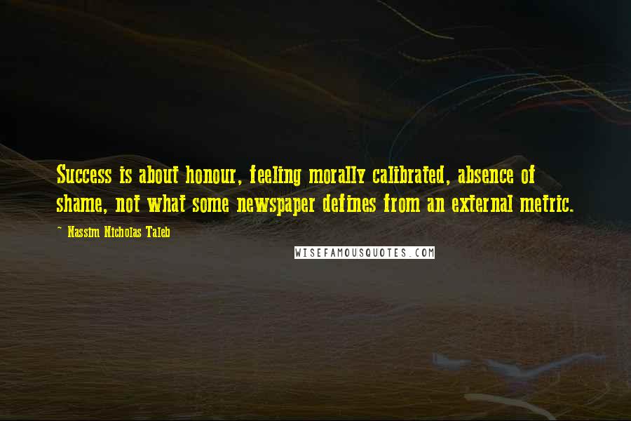 Nassim Nicholas Taleb Quotes: Success is about honour, feeling morally calibrated, absence of shame, not what some newspaper defines from an external metric.