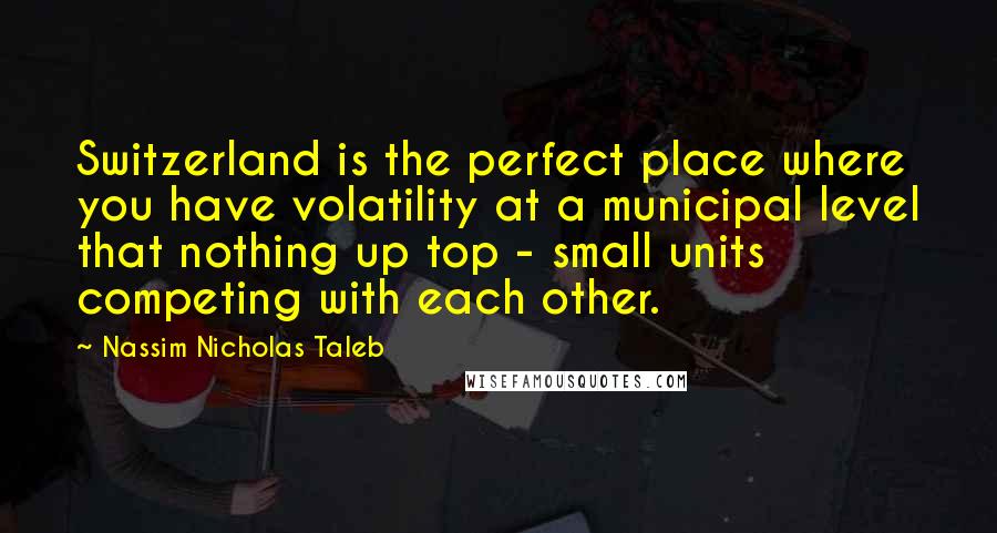 Nassim Nicholas Taleb Quotes: Switzerland is the perfect place where you have volatility at a municipal level that nothing up top - small units competing with each other.