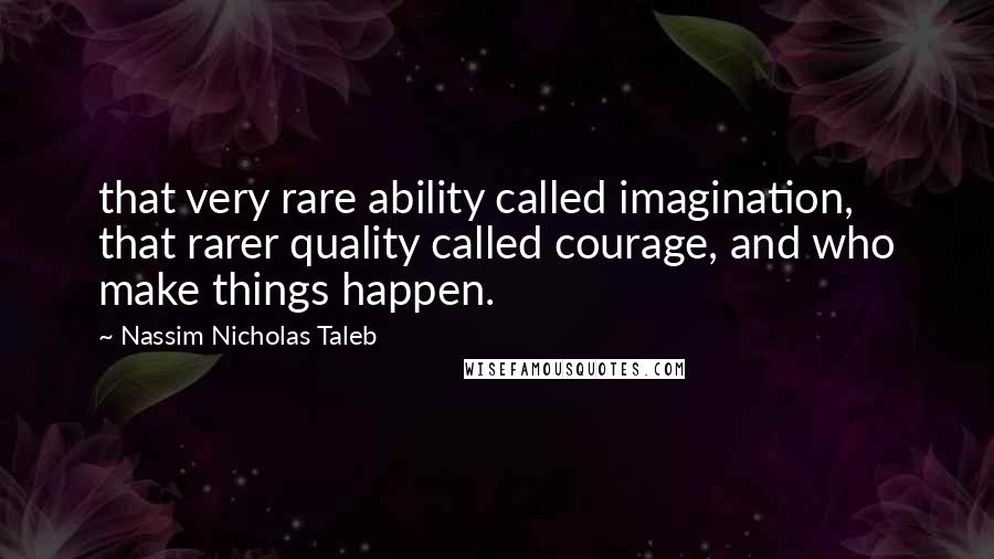 Nassim Nicholas Taleb Quotes: that very rare ability called imagination, that rarer quality called courage, and who make things happen.