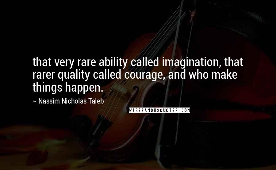 Nassim Nicholas Taleb Quotes: that very rare ability called imagination, that rarer quality called courage, and who make things happen.