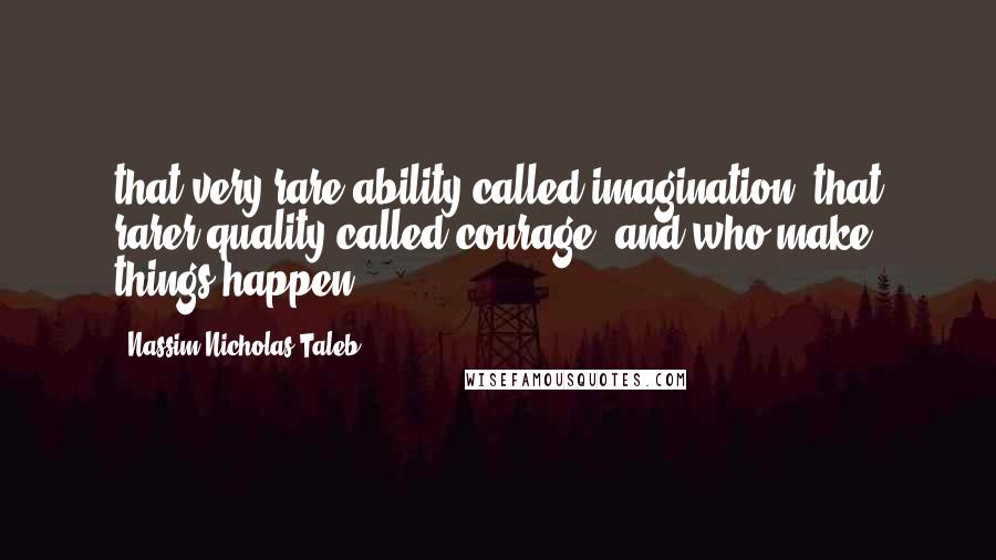 Nassim Nicholas Taleb Quotes: that very rare ability called imagination, that rarer quality called courage, and who make things happen.