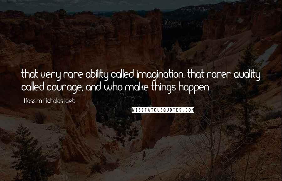 Nassim Nicholas Taleb Quotes: that very rare ability called imagination, that rarer quality called courage, and who make things happen.